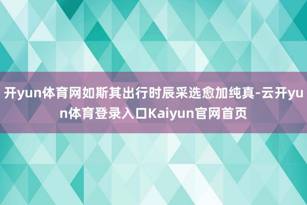 开yun体育网如斯其出行时辰采选愈加纯真-云开yun体育登录入口Kaiyun官网首页