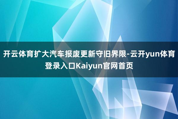 开云体育扩大汽车报废更新守旧界限-云开yun体育登录入口Kaiyun官网首页