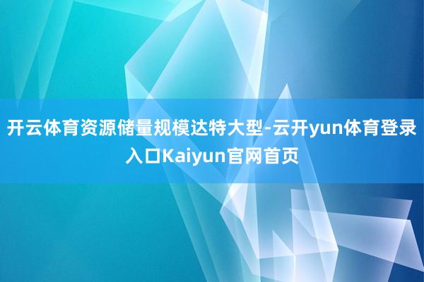 开云体育资源储量规模达特大型-云开yun体育登录入口Kaiyun官网首页