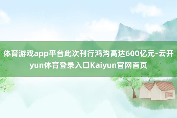 体育游戏app平台此次刊行鸿沟高达600亿元-云开yun体育登录入口Kaiyun官网首页