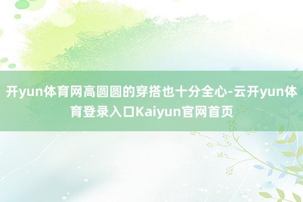 开yun体育网高圆圆的穿搭也十分全心-云开yun体育登录入口Kaiyun官网首页