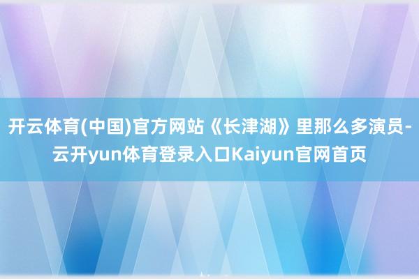 开云体育(中国)官方网站《长津湖》里那么多演员-云开yun体育登录入口Kaiyun官网首页