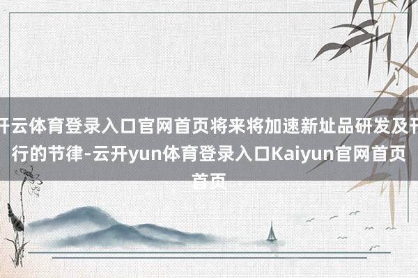 开云体育登录入口官网首页将来将加速新址品研发及刊行的节律-云开yun体育登录入口Kaiyun官网首页