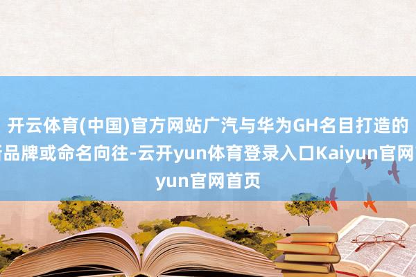 开云体育(中国)官方网站广汽与华为GH名目打造的全新品牌或命名向往-云开yun体育登录入口Kaiyun官网首页