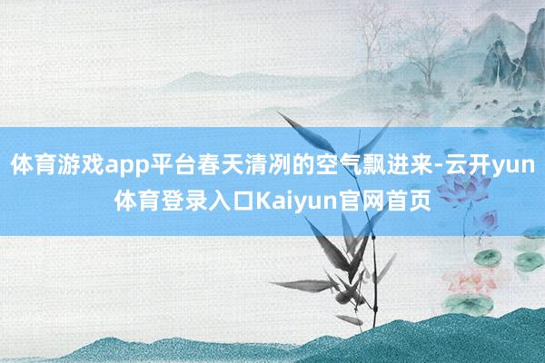 体育游戏app平台春天清冽的空气飘进来-云开yun体育登录入口Kaiyun官网首页