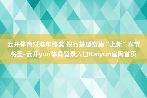云开体育　　对准年终奖 银行搭理密集“上新”　　春节将至-云开yun体育登录入口Kaiyun官网首页