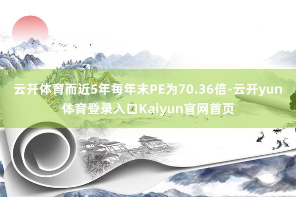 云开体育而近5年每年末PE为70.36倍-云开yun体育登录入口Kaiyun官网首页