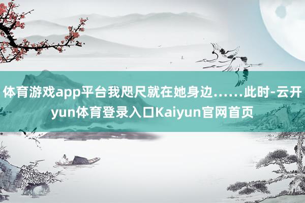 体育游戏app平台我咫尺就在她身边……此时-云开yun体育登录入口Kaiyun官网首页