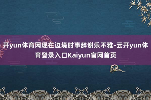 开yun体育网现在边境时事辞谢乐不雅-云开yun体育登录入口Kaiyun官网首页