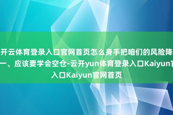 开云体育登录入口官网首页怎么身手把咱们的风险降到最低?一、应该要学会空仓-云开yun体育登录入口Kaiyun官网首页