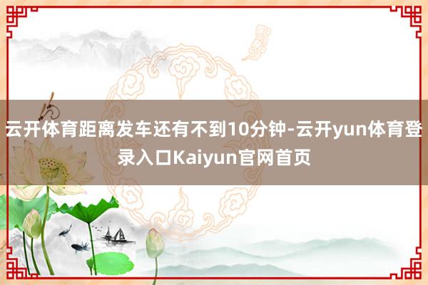 云开体育距离发车还有不到10分钟-云开yun体育登录入口Kaiyun官网首页