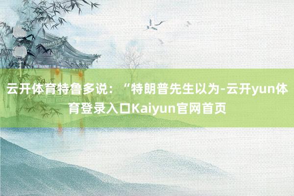 云开体育特鲁多说：“特朗普先生以为-云开yun体育登录入口Kaiyun官网首页