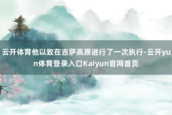 云开体育他以致在吉萨高原进行了一次执行-云开yun体育登录入口Kaiyun官网首页