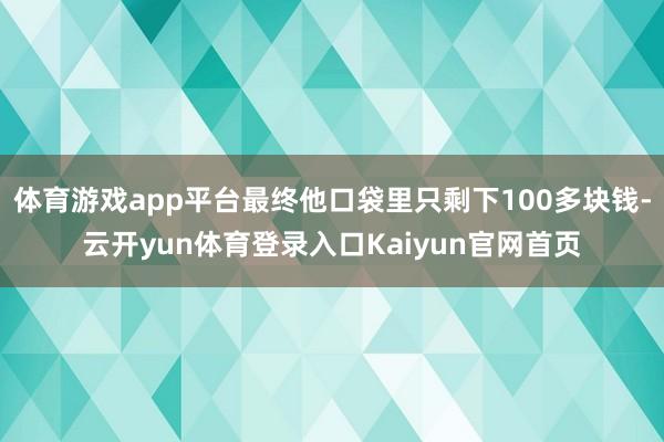 体育游戏app平台最终他口袋里只剩下100多块钱-云开yun体育登录入口Kaiyun官网首页