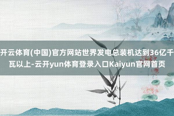 开云体育(中国)官方网站世界发电总装机达到36亿千瓦以上-云开yun体育登录入口Kaiyun官网首页