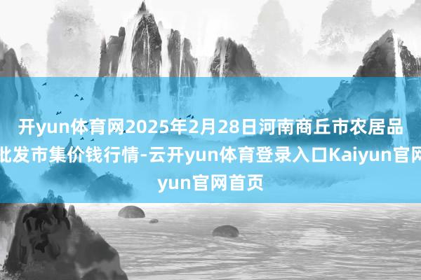 开yun体育网2025年2月28日河南商丘市农居品中心批发市集价钱行情-云开yun体育登录入口Kaiyun官网首页