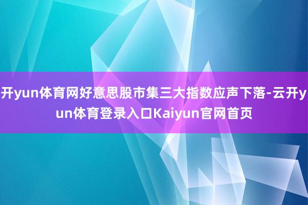 开yun体育网好意思股市集三大指数应声下落-云开yun体育登录入口Kaiyun官网首页