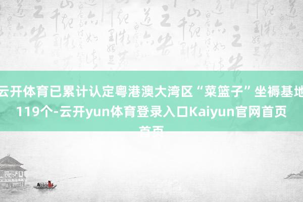云开体育已累计认定粤港澳大湾区“菜篮子”坐褥基地119个-云开yun体育登录入口Kaiyun官网首页