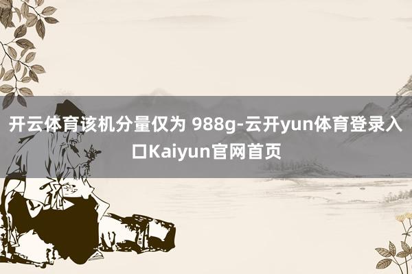 开云体育该机分量仅为 988g-云开yun体育登录入口Kaiyun官网首页