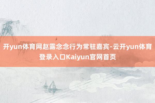 开yun体育网赵露念念行为常驻嘉宾-云开yun体育登录入口Kaiyun官网首页