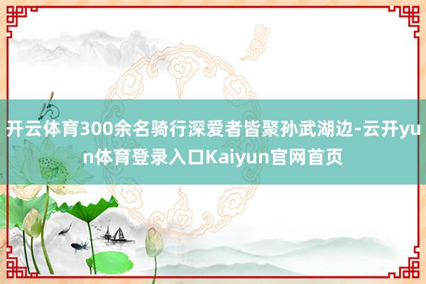 开云体育300余名骑行深爱者皆聚孙武湖边-云开yun体育登录入口Kaiyun官网首页