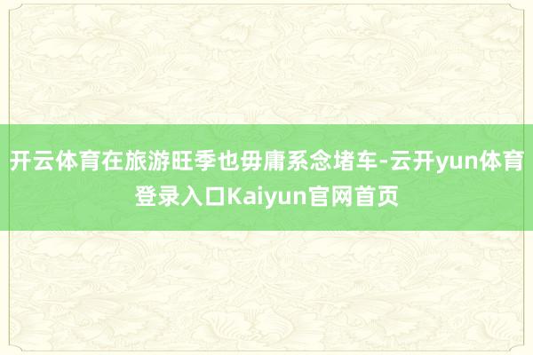 开云体育在旅游旺季也毋庸系念堵车-云开yun体育登录入口Kaiyun官网首页