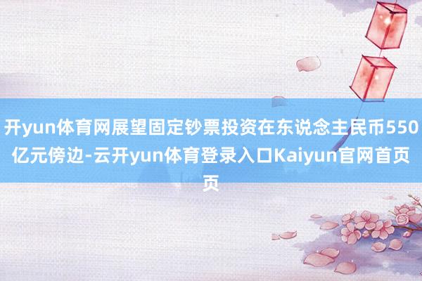 开yun体育网展望固定钞票投资在东说念主民币550亿元傍边-云开yun体育登录入口Kaiyun官网首页
