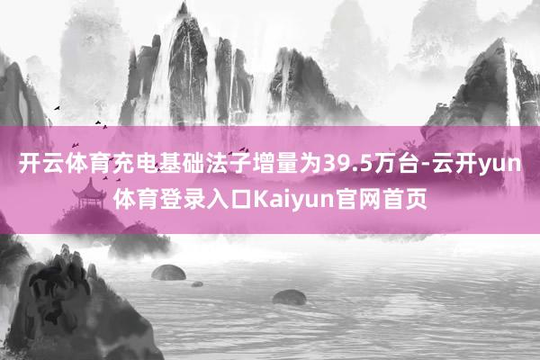 开云体育充电基础法子增量为39.5万台-云开yun体育登录入口Kaiyun官网首页