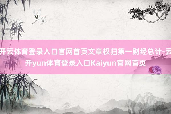 开云体育登录入口官网首页文章权归第一财经总计-云开yun体育登录入口Kaiyun官网首页